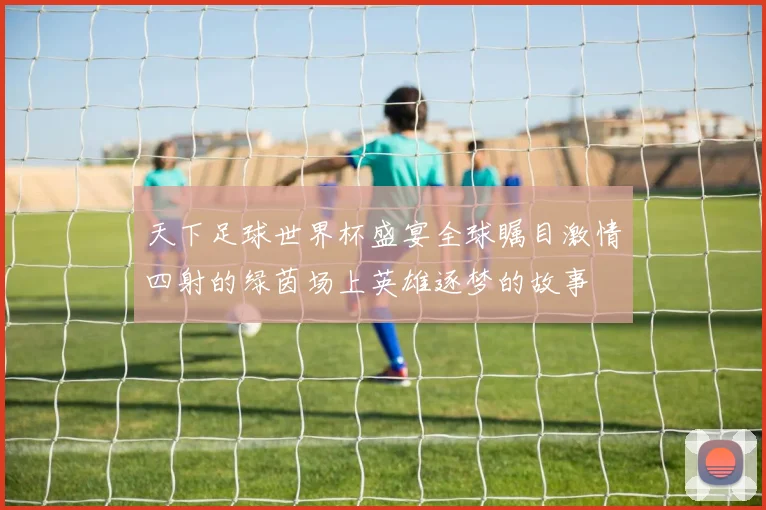 天下足球世界杯盛宴全球瞩目激情四射的绿茵场上英雄逐梦的故事