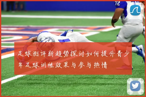 足球测评新趋势探讨如何提升青少年足球训练效果与参与热情