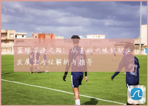 篮球深造之路：从基础训练到职业发展全方位解析与指导