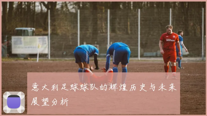 意大利足球球队的辉煌历史与未来展望分析